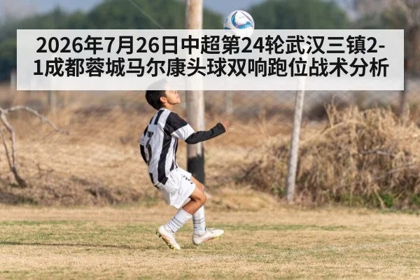 2026年7月26日中超第24轮武汉三镇2-1成都蓉城马尔康头球双响跑位战术分析