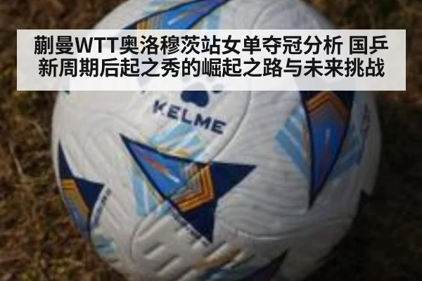 蒯曼WTT奥洛穆茨站女单夺冠分析 国乒新周期后起之秀的崛起之路与未来挑战